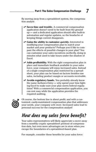 By moving away from a spreadsheet system, the compensa-
tion analyst:
ߜ Saves time and trouble. A commercial compensation
application doesn’t need to be built from the ground
up — and a dedicated application should offer built-in
automation and regular updates, so the headache of
keeping things current disappears.
ߜ Gains the ability to customize quickly. Interested in
modifying your compensation plan to match your
market and your products? Perhaps you’d like to com-
pare the effects of possible changes in your plan? You
can customize your sales incentives on-the-fly, doing in
minutes what used to take hours under the shadow of
Excel.
ߜ Adds profitability. With the right compensation plan in
place and immediate feedback available to your sales
force, your company will enjoy increased sales. Instead
of a single compensation plan restricted by a spread-
sheet, your plan can be based on factors besides raw
sales, including product margin or accounts receivable.
ߜ Avoids regulatory hassle. You probably already know
the name Sarbanes-Oxley — why spend your time fight-
ing Excel to make sure your plan meets federal regula-
tions? With a commercial compensation application, you
can rest easy while the application provides the
required auditing.
Of course, the bottom line is about profit; and with a cus-
tomized, easily-maintained compensation plan that addresses
your needs, your company sells more. Increased sales lead to
personal success for the compensation analyst!
How does my sales force benefit?
Your sales representatives will likely appreciate a move away
from a monthly cryptic spreadsheet printout of compensa-
tion data, but even more advantages are in store when you
escape the boundaries of a spreadsheet-based plan.
For example, consider these benefits for your sales force:
Part I: The Sales Compensation Challenge 7
05_045981 ch01.qxp 3/17/06 6:51 PM Page 7
 