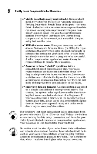 ߜ Visible data that’s easily understood. I discuss what I
mean by visibility in the section “Visibility Explained:
Keeping Data within Reach” later in this part — for now,
think of what instant access to sales compensation data
can mean to every sales representative in your com-
pany? Common sense tells you: Sales professionals
perform better when they know how they’re being
compensated at this moment, not a month in the past
using last month’s data.
ߜ SPIFs that make sense. Does your company provide
Special Performance Incentive Funds (or SPIFs) for repre-
sentatives that deliver top sales of specific products or
services? It’s crucial for your sales force to track SPIFs
in a timely manner for such a program to be successful.
A sales compensation application makes it easy for
representatives to monitor their progress.
ߜ Answers to those “what-if” questions. With a
spreadsheet-based compensation plan, your sales
representatives are likely left in the dark about how
they can improve their incentive situation. Sales repre-
sentatives can calculate the figures for themselves with
a commercial application, forecasting how they can sell
more and improve their compensation in the future.
ߜ Error-free data on-demand. A compensation plan based
on a simple spreadsheet is more prone to errors. Not
trusting the system, sales reps lose valuable time track-
ing their own commissions instead of selling more. If
your sales force has a dim view of the accuracy of your
current plan data, a plan based on a commercial applica-
tion can boost your approval rating as it builds confi-
dence in your company’s incentives.
Did you know that most spreadsheet-based plans have been
proven to include a 7% to 10% error rate? Without the built-in
error-checking for data entry, conversion, and formulas pro-
vided by a dedicated commercial compensation application,
your data may be less dependable than you think.
No matter what the size of your sales force, their enthusiasm
and drive is all-important! Consider how valuable it will be to
each of your sales representatives when you offer real-time
access to compensation plan and SPIF data. That’s real incen-
tive, which translates into higher sales for your company.
Xactly Sales Compensation For Dummies8
05_045981 ch01.qxp 3/17/06 6:51 PM Page 8
 