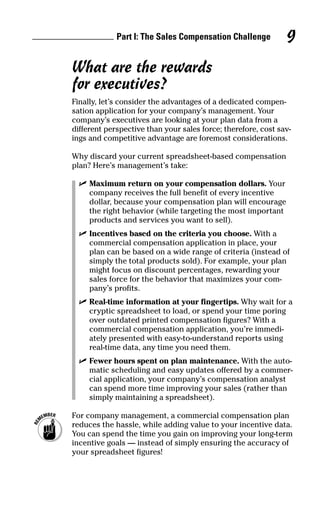 What are the rewards
for executives?
Finally, let’s consider the advantages of a dedicated compen-
sation application for your company’s management. Your
company’s executives are looking at your plan data from a
different perspective than your sales force; therefore, cost sav-
ings and competitive advantage are foremost considerations.
Why discard your current spreadsheet-based compensation
plan? Here’s management’s take:
ߜ Maximum return on your compensation dollars. Your
company receives the full benefit of every incentive
dollar, because your compensation plan will encourage
the right behavior (while targeting the most important
products and services you want to sell).
ߜ Incentives based on the criteria you choose. With a
commercial compensation application in place, your
plan can be based on a wide range of criteria (instead of
simply the total products sold). For example, your plan
might focus on discount percentages, rewarding your
sales force for the behavior that maximizes your com-
pany’s profits.
ߜ Real-time information at your fingertips. Why wait for a
cryptic spreadsheet to load, or spend your time poring
over outdated printed compensation figures? With a
commercial compensation application, you’re immedi-
ately presented with easy-to-understand reports using
real-time data, any time you need them.
ߜ Fewer hours spent on plan maintenance. With the auto-
matic scheduling and easy updates offered by a commer-
cial application, your company’s compensation analyst
can spend more time improving your sales (rather than
simply maintaining a spreadsheet).
For company management, a commercial compensation plan
reduces the hassle, while adding value to your incentive data.
You can spend the time you gain on improving your long-term
incentive goals — instead of simply ensuring the accuracy of
your spreadsheet figures!
Part I: The Sales Compensation Challenge 9
05_045981 ch01.qxp 3/17/06 6:51 PM Page 9
 