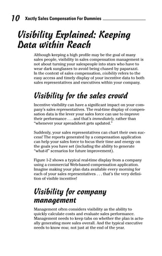 Visibility Explained: Keeping
Data within Reach
Although keeping a high profile may be the goal of many
sales people, visibility in sales compensation management is
not about turning your salespeople into stars who have to
wear dark sunglasses to avoid being chased by paparazzi.
In the context of sales compensation, visibility refers to the
easy access and timely display of your incentive data to both
sales representatives and executives within your company.
Visibility for the sales crowd
Incentive visibility can have a significant impact on your com-
pany’s sales representatives. The real-time display of compen-
sation data is the lever your sales force can use to improve
their performance . . . and that’s immediately, rather than
“whenever your spreadsheet gets updated.”
Suddenly, your sales representatives can chart their own suc-
cess! The reports generated by a compensation application
can help your sales force to focus their time and energy on
the goals you have set (including the ability to generate
“what-if” scenarios for future improvement).
Figure 1-2 shows a typical real-time display from a company
using a commercial Web-based compensation application.
Imagine making your plan data available every morning for
each of your sales representatives . . . that’s the very defini-
tion of visible incentive!
Visibility for company
management
Management often considers visibility as the ability to
quickly calculate costs and evaluate sales performance.
Management needs to keep tabs on whether the plan is actu-
ally generating more sales overall. And the typical executive
needs to know now, not just at the end of the year.
Xactly Sales Compensation For Dummies10
05_045981 ch01.qxp 3/17/06 6:51 PM Page 10
 