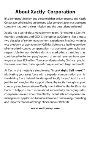 About Xactly™
Corporation
It’s a company’s mission and personnel that deliver success,and Xactly
Corporation,the leading on-demand sales compensation management
company,has both a clear mission and the best talent on board!
Xactly has a world-class management team. For example, Xactly’s
founder, president, and CEO, Christopher W. Cabrera , has almost
two decades of senior management experience. Previously senior
vice president of operations for Callidus Software,a leading provider
of enterprise incentive compensation management systems,he was
responsible for worldwide sales and marketing strategies that
contributed to the company’s growth of annual revenues from zero
to greater than $75 million.You can understand why Chris can predict
the sales incentive challenges of companies both large and small.
At Xactly, the motto is a simple one: “Incent right. Sell more.™
”
Motivating your sales force with a superior compensation plan is
the driving force behind the design of Xactly Incent™
. And it’s not
just the software,but the support offered by Xactly throughout your
company’s implementation of Xactly Incent.We offer this ForDummies
book to help you learn more about successfully managing sales
compensation and about the Xactly Incent sales compensation
management application.For more info about our training,consulting,
and implementation offerings check out our Web site:
www.xactlycorp.com
 