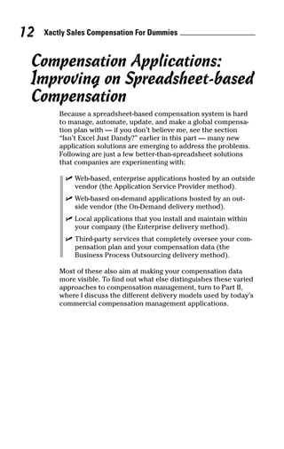 Compensation Applications:
Improving on Spreadsheet-based
Compensation
Because a spreadsheet-based compensation system is hard
to manage, automate, update, and make a global compensa-
tion plan with — if you don’t believe me, see the section
“Isn’t Excel Just Dandy?” earlier in this part — many new
application solutions are emerging to address the problems.
Following are just a few better-than-spreadsheet solutions
that companies are experimenting with:
ߜ Web-based, enterprise applications hosted by an outside
vendor (the Application Service Provider method).
ߜ Web-based on-demand applications hosted by an out-
side vendor (the On-Demand delivery method).
ߜ Local applications that you install and maintain within
your company (the Enterprise delivery method).
ߜ Third-party services that completely oversee your com-
pensation plan and your compensation data (the
Business Process Outsourcing delivery method).
Most of these also aim at making your compensation data
more visible. To find out what else distinguishes these varied
approaches to compensation management, turn to Part II,
where I discuss the different delivery models used by today’s
commercial compensation management applications.
Xactly Sales Compensation For Dummies12
05_045981 ch01.qxp 3/17/06 6:51 PM Page 12
 