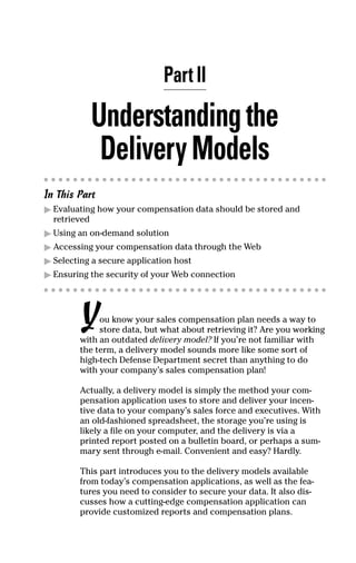 Part II
Understandingthe
DeliveryModels
In This Part
ᮣ Evaluating how your compensation data should be stored and
retrieved
ᮣ Using an on-demand solution
ᮣ Accessing your compensation data through the Web
ᮣ Selecting a secure application host
ᮣ Ensuring the security of your Web connection
You know your sales compensation plan needs a way to
store data, but what about retrieving it? Are you working
with an outdated delivery model? If you’re not familiar with
the term, a delivery model sounds more like some sort of
high-tech Defense Department secret than anything to do
with your company’s sales compensation plan!
Actually, a delivery model is simply the method your com-
pensation application uses to store and deliver your incen-
tive data to your company’s sales force and executives. With
an old-fashioned spreadsheet, the storage you’re using is
likely a file on your computer, and the delivery is via a
printed report posted on a bulletin board, or perhaps a sum-
mary sent through e-mail. Convenient and easy? Hardly.
This part introduces you to the delivery models available
from today’s compensation applications, as well as the fea-
tures you need to consider to secure your data. It also dis-
cusses how a cutting-edge compensation application can
provide customized reports and compensation plans.
06_045981 ch02.qxp 3/17/06 6:51 PM Page 13
 