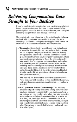 Xactly Sales Compensation For Dummies14
Delivering Compensation Data
Straight to Your Desktop
If you’ve made the decision to give your existing spreadsheet-
based compensation plan the boot, congratulations! (Start
planning what you’ll do with all that extra time, and how your
company can put those cost savings to work.)
The next step in your liberation is the selection of a delivery
method, which you need to consider a primary factor in
choosing a commercial compensation application. Here’s an
overview of the latest choices for a delivery method:
ߜ Enterprise: Nope, Scotty won’t beam your data aboard
a starship! An old-fashioned enterprise solution works
much like your company’s Windows software leasing
obligations to Microsoft — you run the vendor’s com-
pensation software on your company’s computers. Most
companies are moving away from the enterprise deliv-
ery model: You’re required to troubleshoot and update
the software yourself, you’re still responsible for the
security and backup of your company’s incentive data,
and you likely need a dedicated server to store that
data. (Come to think of it, the enterprise model isn’t all
that far evolved from an antiquated spreadsheet-based
compensation system.)
Oh, and did we mention the exorbitant cost involved?
Your company’s IT shop has to foot the bill for hardware,
software licenses, upgrades, maintenance . . . you know
the drill.
ߜ BPO (Business Process Outsourcing): This delivery
model isn’t particularly a favorite among compensation
analysts because you essentially turn over everything to
an outside service vendor, who takes your raw incentive
data and returns finished reports (either in print or via
the Web). As you might expect, a BPO solution is far
more expensive than any other delivery model, and you
can forget making quick changes to your compensation
plan! Everything is handled off-site, so you lose all con-
trol. (Go figure.)
06_045981 ch02.qxp 3/17/06 6:51 PM Page 14
 