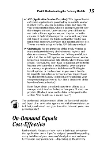 ߜ ASP (Application Service Provider): This type of hosted
enterprise application is provided by an outside vendor;
in other words, another company stores and protects
your compensation data, which is an improvement over
the enterprise model. Unfortunately, you still have to
use their software application, and they factor in the
expense of dedicated computers to access it, so you’re
still forced to spend the bucks so that the vendor can
handle the hardware, software, and maintenance off-site.
There’s no real savings with the ASP delivery method.
ߜ On-Demand: For the purposes of this book, we refer to
real-time hosted delivery of off-site tools, reports, and
data as on-demand. The on-demand delivery model pro-
vides it all; like an ASP application, an on-demand vendor
keeps your compensation data off-site, where it’s safe and
secure. However, you don’t have to maintain any software
because everyone who is authorized at your company
can access your plan from a Web browser! Nothing to
install, update, or troubleshoot, so you save a bundle.
No separate computers or network server required, and
you still have the ability to immediately customize your
compensation plan (refer to Part I for a discussion of the
benefits of customization).
Don’t forget about the added security of off-site data
storage, which is often far better than your IT shop can
provide. (Find out more on this later in this part in the
section “The benefits of a secure host.”)
The on-demand delivery model offers the functional breadth
and depth of an enterprise application with the real-time con-
trol that you demand over your incentive data and your com-
pensation plan!
On-Demand Equals
Cost-Effective
Reality check: Always ask how much a dedicated compensa-
tion application costs. If you’ve resigned yourself to spending
every last dime of your company’s budget on new software,
here’s some very good news — depending on the delivery
Part II: Understanding the Delivery Models 15
06_045981 ch02.qxp 3/17/06 6:51 PM Page 15
 