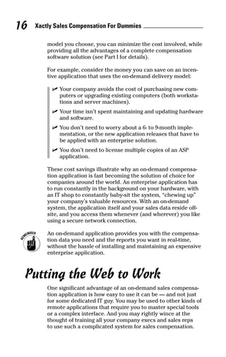 model you choose, you can minimize the cost involved, while
providing all the advantages of a complete compensation
software solution (see Part I for details).
For example, consider the money you can save on an incen-
tive application that uses the on-demand delivery model:
ߜ Your company avoids the cost of purchasing new com-
puters or upgrading existing computers (both worksta-
tions and server machines).
ߜ Your time isn’t spent maintaining and updating hardware
and software.
ߜ You don’t need to worry about a 6- to 9-month imple-
mentation, or the new application releases that have to
be applied with an enterprise solution.
ߜ You don’t need to license multiple copies of an ASP
application.
These cost savings illustrate why an on-demand compensa-
tion application is fast becoming the solution of choice for
companies around the world. An enterprise application has
to run constantly in the background on your hardware, with
an IT shop to constantly baby-sit the system, “chewing up”
your company’s valuable resources. With an on-demand
system, the application itself and your sales data reside off-
site, and you access them whenever (and wherever) you like
using a secure network connection.
An on-demand application provides you with the compensa-
tion data you need and the reports you want in real-time,
without the hassle of installing and maintaining an expensive
enterprise application.
Putting the Web to Work
One significant advantage of an on-demand sales compensa-
tion application is how easy to use it can be — and not just
for some dedicated IT guy. You may be used to other kinds of
remote applications that require you to master special tools
or a complex interface. And you may rightly wince at the
thought of training all your company execs and sales reps
to use such a complicated system for sales compensation.
Xactly Sales Compensation For Dummies16
06_045981 ch02.qxp 3/17/06 6:51 PM Page 16
 