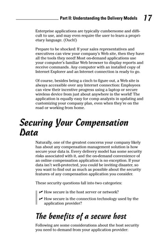 Enterprise applications are typically cumbersome and diffi-
cult to use, and may even require the user to learn a propri-
etary language. (Ouch!)
Prepare to be shocked: If your sales representatives and
executives can view your company’s Web site, then they have
all the tools they need! Most on-demand applications use
your computer’s familiar Web browser to display reports and
receive commands. Any computer with an installed copy of
Internet Explorer and an Internet connection is ready to go.
Of course, besides being a cinch to figure out, a Web site is
always accessible over any Internet connection: Employees
can view their incentive progress using a laptop or secure
wireless device from just about anywhere in the world! The
application is equally easy for comp analysts in updating and
customizing your company plan, even when they’re on the
road or working from home.
Securing Your Compensation
Data
Naturally, one of the greatest concerns your company likely
has about any compensation management solution is how
secure your data is. Every delivery model has some security
risks associated with it, and the on-demand convenience of
an online compensation application is no exception. If your
data isn’t well-protected, you could be inviting disaster, so
you want to find out as much as possible about the security
features of any compensation application you consider.
These security questions fall into two categories:
ߜ How secure is the host server or network?
ߜ How secure is the connection technology used by the
application provider?
The benefits of a secure host
Following are some considerations about the host security
you need to demand from your application provider:
Part II: Understanding the Delivery Models 17
06_045981 ch02.qxp 3/17/06 6:51 PM Page 17
 