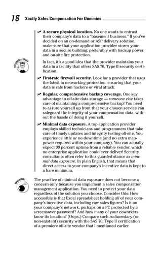 ߜ A secure physical location. No one wants to entrust
their company’s data to a “basement business.” If you’ve
decided on an on-demand or ASP delivery solution,
make sure that your application provider stores your
data in a secure building, preferably with backup power
and on-site fire protection.
In fact, it’s a good idea that the provider maintains your
data in a facility that offers SAS 70, Type II security certi-
fication.
ߜ First-rate firewall security. Look for a provider that uses
the latest in networking protection, ensuring that your
data is safe from hackers or viral attack.
ߜ Regular, comprehensive backup coverage. One key
advantage to off-site data storage — someone else takes
care of maintaining a comprehensive backup! You need
to assure yourself up front that your chosen service can
safeguard the integrity of your compensation data, with-
out the hassle of doing it yourself.
ߜ Minimal data exposure. A top application provider
employs skilled technicians and programmers that take
care of timely updates and integrity testing off-site. You
experience little or no downtime (and no extra man-
power required within your company). You can actually
expect 99 percent uptime from a reliable vendor, which
no enterprise application could ever deliver! Security
consultants often refer to this guarded stance as mini-
mal data exposure. In plain English, that means that
direct access to your company’s incentive data is kept to
a bare minimum.
The practice of minimal data exposure does not become a
concern only because you implement a sales compensation
management application. You need to protect your data
regardless of the solution you choose. Consider this: How
accessible is that Excel spreadsheet holding all of your com-
pany’s incentive data, including raw sales figures? Is it on
your company’s network, perhaps on a PC protected by a
screensaver password? And how many of your coworkers
know its location? (Oops.) Compare such rudimentary (or
non-existent) security with the SAS 70, Type II certification
of a premiere off-site vendor that I mentioned earlier.
Xactly Sales Compensation For Dummies18
06_045981 ch02.qxp 3/17/06 6:51 PM Page 18
 