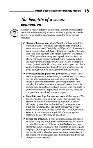 The benefits of a secure
connection
Without a secure Internet connection, even the best hosted
installation is practically useless! When shopping for a Web-
based compensation application, consider these critical
features:
ߜ Strong SSL data encryption. Would you buy something
from an online store using your credit card without a
secure connection? Certainly not! Figure 2-1 illustrates a
secure connection in Internet Explorer — notice the pad-
lock icon that appears in the right corner of the status
bar. With your data safely encrypted, an executive can
check company compensation figures from any public
unsecured wireless network, without risk of being moni-
tored. (In fact, with SSL encryption active, you can check
your e-mail on a regular basis from any wireless access
point using your ISP’s encrypted Web-mail system.)
ߜ User account and password protection. A robust user-
account/password-protection system ensures that every
user of your compensation plan observes security
levels. If you’re interested in providing different func-
tionality for sales representatives and executives, this
system may appeal to you: Each person who connects to
your compensation application automatically receives
the proper access level you’ve assigned.
ߜ Complete user logs for your records. With a secure Web
browser connection, you can track who’s using your
system and how often (including possible intrusion
attempts by unauthorized outsiders). A log can also
track the functions that are most popular with your
sales force and executives; armed with this information,
you can streamline your application’s menu system,
making it as user-friendly as possible!
ߜ Secure file transfers. If your compensation application
enables company employees to receive custom reports
or data files, a secure SSL-encrypted Web connection
offers the same security for file transfers as simple page
displays. (Some applications even provide basic messag-
ing functionality, allowing your sales representatives to
ask questions and request specific information from the
compensation analyst.)
Part II: Understanding the Delivery Models 19
06_045981 ch02.qxp 3/17/06 6:51 PM Page 19
 