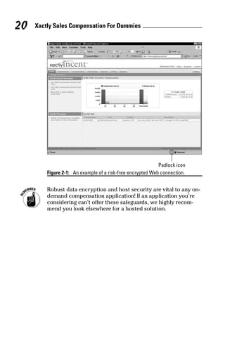 Figure 2-1: An example of a risk-free encrypted Web connection.
Robust data encryption and host security are vital to any on-
demand compensation application! If an application you’re
considering can’t offer these safeguards, we highly recom-
mend you look elsewhere for a hosted solution.
Padlock icon
Xactly Sales Compensation For Dummies20
06_045981 ch02.qxp 3/17/06 6:51 PM Page 20
 