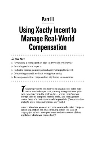 Part III
UsingXactlyIncentto
ManageReal-World
Compensation
In This Part
ᮣ Revamping a compensation plan to drive better behavior
ᮣ Providing real-time reports
ᮣ Reducing manual compensation hassle with Xactly Incent
ᮣ Completing an audit without losing your sanity
ᮣ Turning a complex compensation nightmare into a winner
This part presents five real-world examples of sales com-
pensation challenges that you may recognize from your
own experiences in the real world — where there’s never
enough time to complete manual tasks, and management
makes demands that seem nearly impossible. (Compensation
analysts know this environment very well.)
In each situation, you can see how a comprehensive compen-
sation application can snatch triumph from the jaws of
tragedy (or at least save you a tremendous amount of time
and labor, whichever comes first)!
07_045981 ch03.qxp 3/17/06 6:52 PM Page 21
 