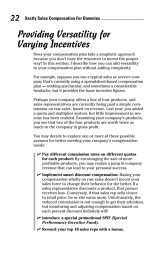 Xactly Sales Compensation For Dummies22
Providing Versatility for
Varying Incentives
Does your compensation plan take a simplistic approach
because you don’t have the resources to incent the proper
way? In this section, I describe how you can add versatility
to your compensation plan without adding complexity.
For example, suppose you run a typical sales or service com-
pany that’s currently using a spreadsheet-based compensation
plan — nothing spectacular, and sometimes a considerable
headache, but it provides the basic incentive figures.
Perhaps your company offers a line of four products, and
sales representatives are currently being paid a simple com-
mission on raw sales, based on revenue. Last year, you added
a quota and multiplier system, but little improvement in rev-
enue has been realized. Examining your company’s products,
you see that two of the four products are worth twice as
much to the company in gross profit.
You may decide to explore one or more of these possible
avenues for better meeting your company’s compensation
needs:
ߜ Pay different commission rates on different quotas
for each product: By encouraging the sale of more
profitable products, you may realize a jump in company
revenue that can lead to your personal success.
ߜ Implement smart discount compensation: Basing your
compensation wholly on raw sales doesn’t incent your
sales force to change their behavior for the better. If a
sales representative discounts a product, that person
receives less. Conversely, if that sales rep sells closer
to retail price, he or she earns more. Unfortunately, the
reduced commission is not enough to get their attention,
but monitoring and adjusting compensation based on
each percent discount definitely will!
ߜ Introduce a special promotional SPIF (Special
Performance Incentive Fund).
ߜ Reward your top 10 sales reps with a bonus.
07_045981 ch03.qxp 3/17/06 6:52 PM Page 22
 