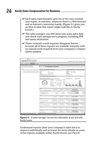 ߜ Each sales representative gets his or her own commis-
sion report, in real-time, wherever there’s a Web browser
and an Internet connection handy. (Figure 3-1 gives you
an idea of what this report might look like in Xactly
Incent.)
ߜ The sales manager can drill down into team sales data
and check each salesperson’s progress, including SPIF
and quota attainment.
ߜ Those constant e-mail requests disappear forever
because all of these reports are available instantly, with
no manual work required from your company’s compen-
sation analysts.
Figure 3-1: A sales manager can see this information at any time with
Xactly Incent.
On-demand reports allow your company’s sales force to
improve individually and as teams; for more details on some
of the reports available within Xactly Incent, see Part IV.
Xactly Sales Compensation For Dummies24
07_045981 ch03.qxp 3/17/06 6:52 PM Page 24
 