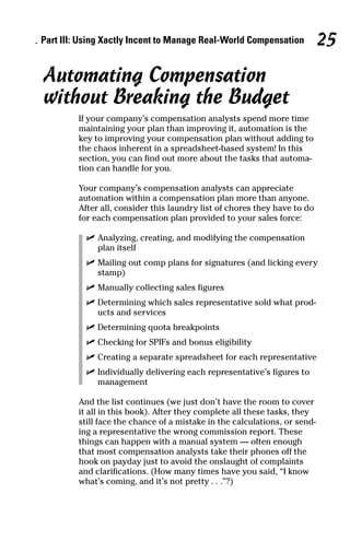 Automating Compensation
without Breaking the Budget
If your company’s compensation analysts spend more time
maintaining your plan than improving it, automation is the
key to improving your compensation plan without adding to
the chaos inherent in a spreadsheet-based system! In this
section, you can find out more about the tasks that automa-
tion can handle for you.
Your company’s compensation analysts can appreciate
automation within a compensation plan more than anyone.
After all, consider this laundry list of chores they have to do
for each compensation plan provided to your sales force:
ߜ Analyzing, creating, and modifying the compensation
plan itself
ߜ Mailing out comp plans for signatures (and licking every
stamp)
ߜ Manually collecting sales figures
ߜ Determining which sales representative sold what prod-
ucts and services
ߜ Determining quota breakpoints
ߜ Checking for SPIFs and bonus eligibility
ߜ Creating a separate spreadsheet for each representative
ߜ Individually delivering each representative’s figures to
management
And the list continues (we just don’t have the room to cover
it all in this book). After they complete all these tasks, they
still face the chance of a mistake in the calculations, or send-
ing a representative the wrong commission report. These
things can happen with a manual system — often enough
that most compensation analysts take their phones off the
hook on payday just to avoid the onslaught of complaints
and clarifications. (How many times have you said, “I know
what’s coming, and it’s not pretty . . .”?)
Part III: Using Xactly Incent to Manage Real-World Compensation 25
07_045981 ch03.qxp 3/17/06 6:52 PM Page 25
 