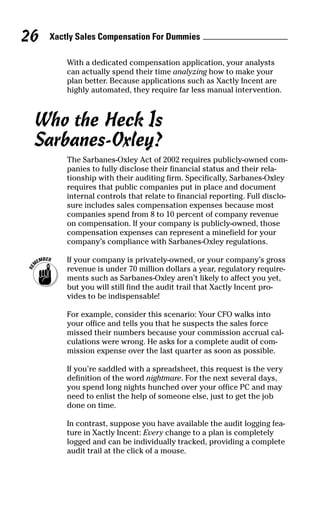 With a dedicated compensation application, your analysts
can actually spend their time analyzing how to make your
plan better. Because applications such as Xactly Incent are
highly automated, they require far less manual intervention.
Who the Heck Is
Sarbanes-Oxley?
The Sarbanes-Oxley Act of 2002 requires publicly-owned com-
panies to fully disclose their financial status and their rela-
tionship with their auditing firm. Specifically, Sarbanes-Oxley
requires that public companies put in place and document
internal controls that relate to financial reporting. Full disclo-
sure includes sales compensation expenses because most
companies spend from 8 to 10 percent of company revenue
on compensation. If your company is publicly-owned, those
compensation expenses can represent a minefield for your
company’s compliance with Sarbanes-Oxley regulations.
If your company is privately-owned, or your company’s gross
revenue is under 70 million dollars a year, regulatory require-
ments such as Sarbanes-Oxley aren’t likely to affect you yet,
but you will still find the audit trail that Xactly Incent pro-
vides to be indispensable!
For example, consider this scenario: Your CFO walks into
your office and tells you that he suspects the sales force
missed their numbers because your commission accrual cal-
culations were wrong. He asks for a complete audit of com-
mission expense over the last quarter as soon as possible.
If you’re saddled with a spreadsheet, this request is the very
definition of the word nightmare. For the next several days,
you spend long nights hunched over your office PC and may
need to enlist the help of someone else, just to get the job
done on time.
In contrast, suppose you have available the audit logging fea-
ture in Xactly Incent: Every change to a plan is completely
logged and can be individually tracked, providing a complete
audit trail at the click of a mouse.
Xactly Sales Compensation For Dummies26
07_045981 ch03.qxp 3/17/06 6:52 PM Page 26
 