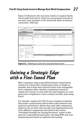 Figure 3-2 illustrates the on-screen results of a typical Xactly
Incent audit trail search, which you can generate securely at
any time, from anywhere in the world that offers an Internet
connection. ’Nuff said.
Figure 3-2: Following an audit trail is easy with Xactly Incent.
Gaining a Strategic Edge
with a Fine-Tuned Plan
Most companies using a spreadsheet-based compensation
system try to keep their compensation plans as simple as
possible, just to keep their manual chores more manageable.
Such companies often calculate commissions based on
simple raw revenue or units sold. But what happens if a com-
pany tries to implement a more complex incentive plan using
Excel?
For example, suppose the CEO of your company recognizes
that proper compensation drives better sales behavior and
improves performance. Rather than stick with commissions
based on raw revenue, this executive has implemented some
of the different components described in the section
“Providing Versatility for Varying Incentives” earlier in this
part into a spreadsheet-based plan, including SPIFs and com-
mission bonuses based on optimum discounting.
Part III: Using Xactly Incent to Manage Real-World Compensation 27
07_045981 ch03.qxp 3/17/06 6:52 PM Page 27
 