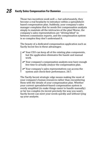 Those two incentives work well — but unfortunately, they
become a real headache to introduce within a spreadsheet-
based compensation plan. Suddenly, your company’s sales
manager complains that he needs five compensation analysts
simply to maintain all the intricacies of the plan! Worse, the
company’s sales representatives are “driving blind” in
between commission reports, and the compensation system
is so complex they don’t understand it.
The beauty of a dedicated compensation application such as
Xactly Incent lies in these advantages:
ߜ Your CEO can keep all of the existing plan components,
but the application eliminates the hassle and manual
work.
ߜ Your company’s compensation analysts now have enough
free time to actually analyze the compensation plan.
ߜ Your company’s sales representatives can access the
system and check their performance, 24/7.
The Xactly Incent strategic edge means making the most of
your company’s human resources rather than encumbering
them with the details of your compensation plan. Whether
your current spreadsheet-based compensation system is
overly simplified (to make things easier to handle manually)
or far too complex (to incent precisely the way you want),
Xactly Incent can meet your needs quickly and without tying
up your analysts.
Xactly Sales Compensation For Dummies28
07_045981 ch03.qxp 3/17/06 6:52 PM Page 28
 