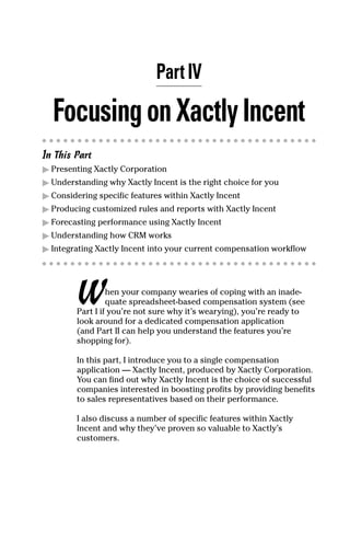 Part IV
FocusingonXactlyIncent
In This Part
ᮣ Presenting Xactly Corporation
ᮣ Understanding why Xactly Incent is the right choice for you
ᮣ Considering specific features within Xactly Incent
ᮣ Producing customized rules and reports with Xactly Incent
ᮣ Forecasting performance using Xactly Incent
ᮣ Understanding how CRM works
ᮣ Integrating Xactly Incent into your current compensation workflow
When your company wearies of coping with an inade-
quate spreadsheet-based compensation system (see
Part I if you’re not sure why it’s wearying), you’re ready to
look around for a dedicated compensation application
(and Part II can help you understand the features you’re
shopping for).
In this part, I introduce you to a single compensation
application — Xactly Incent, produced by Xactly Corporation.
You can find out why Xactly Incent is the choice of successful
companies interested in boosting profits by providing benefits
to sales representatives based on their performance.
I also discuss a number of specific features within Xactly
Incent and why they’ve proven so valuable to Xactly’s
customers.
08_045981 ch04.qxp 3/17/06 6:52 PM Page 29
 