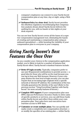 company’s employees can connect to your Xactly Incent
compensation plan at any time, day or night, using a Web
browser.
ߜ Sarbanes-Oxley is a done deal. Xactly Incent provides
the effortless regulatory record-keeping that compensa-
tion analysts dream about! Xactly Incent delivers the
auditing for you, with no hassle or late nights at your
desk required.
You can see how Xactly Incent covers all the bases of a supe-
rior compensation management tool, eliminating the hassle
of creating and maintaining a compensation plan using an
awkward spreadsheet — while boosting the visibility of your
compensation plan to everyone in your company.
Giving Xactly Incent’s Best
Features the Once Over
As you consider your choices in the compensation application
market, you’re likely to look for a number of features that
Xactly Incent offers. Xactly Incent’s standout features include:
ߜ Better IP login security. Typically, companies prefer to
use user ID/password combinations to provide access — a
good idea for those who will be on the road because you
can log in from any Web browser. However, if your com-
pany desires the next level of login security, you can also
require that an incoming login originate from a specific
network or Internet IP address; the combination of the two
virtually guarantees the identity of the user! (Refer to the
previous section “Tying Everything Together with Xactly
Incent” for more security features of Incent.)
ߜ Complete SPIF support. If your compensation plan uses
SPIFs (Special Performance Incentive Funds) to drive sales
of specific products or services, you can add those funds
within Xactly Incent and reflect them within your com-
pensation plan. Your sales force and executives have
real-time access to SPIF data.
ߜ Customize or create multiple plans. You can quickly and
easily create a completely new compensation structure —
or modify the specifics of an existing plan — within Xactly
Part IV: Focusing on Xactly Incent 31
08_045981 ch04.qxp 3/17/06 6:52 PM Page 31
 