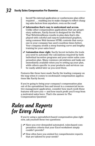 Incent! No external application or cumbersome plan editor
required . . . enabling you to make changes to reflect chang-
ing sales factors from anywhere, even on the road!
ߜ Information that’s easy to understand and access.
Unlike other compensation applications that use propri-
etary software, Xactly Incent is designed for the Web:
That Web-friendliness results in plan data that’s dis-
played with colorful and easy-to-understand graphics,
using common Web browser HTML controls that every-
one in your company has used countless times before.
Your company avoids a steep learning curve and lengthy
training for your sales force!
ߜ Automation done right. Xactly Incent includes the tools
you need to automate the calculations required by both
individual incentive programs and your entire sales com-
pensation plan. Many common calculations and tasks are
immediately available when you’re setting up your plan,
while others specific to your products and services can
be easily added later as you need them.
Features like these have made Xactly the leading company on
the map when it comes to on-demand compensation applica-
tions like Xactly Incent.
If you’re going to bring your company’s compensation plan
out of the spreadsheet box and invest in a commercial incen-
tive management application, consider how much work these
features will save you — and how much profit you’ll reap from
a motivated sales force. That’s the answer to The
Compensation Question!
Rules and Reports
for Every Need
If you’re using a spreadsheet-based compensation plan right
now, ask yourself these two questions:
ߜ Have you ever demanded automated, rules-based com-
pensation criteria that your Excel worksheet simply
couldn’t provide?
ߜ How often have you wished for comprehensive reports
that are tailored to your needs?
Xactly Sales Compensation For Dummies32
08_045981 ch04.qxp 3/17/06 6:52 PM Page 32
 