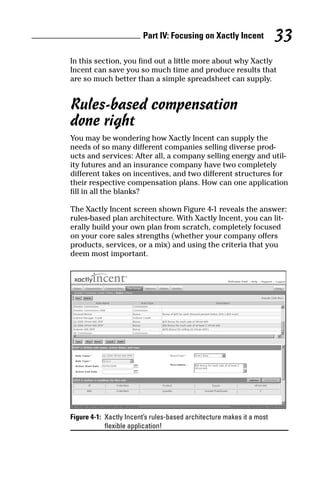 In this section, you find out a little more about why Xactly
Incent can save you so much time and produce results that
are so much better than a simple spreadsheet can supply.
Rules-based compensation
done right
You may be wondering how Xactly Incent can supply the
needs of so many different companies selling diverse prod-
ucts and services: After all, a company selling energy and util-
ity futures and an insurance company have two completely
different takes on incentives, and two different structures for
their respective compensation plans. How can one application
fill in all the blanks?
The Xactly Incent screen shown Figure 4-1 reveals the answer:
rules-based plan architecture. With Xactly Incent, you can lit-
erally build your own plan from scratch, completely focused
on your core sales strengths (whether your company offers
products, services, or a mix) and using the criteria that you
deem most important.
Figure 4-1: Xactly Incent’s rules-based architecture makes it a most
flexible application!
Part IV: Focusing on Xactly Incent 33
08_045981 ch04.qxp 3/17/06 6:52 PM Page 33
 