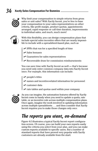 Why limit your compensation to simple returns from gross
sales or unit sales? With Xactly Incent, you’re free to base
your compensation to your sales representatives on other
criteria, like profit margin, product quotas, appointments
arranged, rapid response or call time duration, improvements
in individual sales, and much, much more!
With this flexibility, you can design compensation plans that
include special sales incentive offers that are nearly impossi-
ble to include with a spreadsheet-based plan, such as
ߜ SPIFs that run for a specified length of time
ߜ Sales bonuses
ߜ Guarantees for sales representatives
ߜ Recoverable draw for commission reimbursements
You can save time with Xactly Incent as well — that’s because
you need only enter common company data into Xactly Incent
once. For example, this information can include:
ߜ people’s titles
ߜ names and incentive-related information for personnel
ߜ customer data
ߜ rate tables and quotas used within your company
As you can imagine, the automation features offered by Xactly
Incent come in handy when you need to update a quota, rate
table, or an incentive rule across multiple compensation plans.
Once again, imagine the work involved in updating information
across multiple spreadsheets . . . and then consider that Xactly
Incent requires you to make those changes only once.
The reports you want, on-demand
Figure 4-2 illustrates a typical Xactly Incent report configura-
tion screen. Of course, you can build your own reports easily
using the criteria you select from your plan, and you can make
custom reports available to specific users. But a number of
standard reports that have proved very popular with Xactly
customers are already available from the start:
Xactly Sales Compensation For Dummies34
08_045981 ch04.qxp 3/17/06 6:52 PM Page 34
 