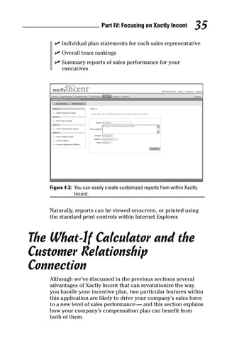 ߜ Individual plan statements for each sales representative
ߜ Overall team rankings
ߜ Summary reports of sales performance for your
executives
Figure 4-2: You can easily create customized reports from within Xactly
Incent.
Naturally, reports can be viewed on-screen, or printed using
the standard print controls within Internet Explorer.
The What-If Calculator and the
Customer Relationship
Connection
Although we’ve discussed in the previous sections several
advantages of Xactly Incent that can revolutionize the way
you handle your incentive plan, two particular features within
this application are likely to drive your company’s sales force
to a new level of sales performance — and this section explains
how your company’s compensation plan can benefit from
both of them.
Part IV: Focusing on Xactly Incent 35
08_045981 ch04.qxp 3/17/06 6:52 PM Page 35
 
