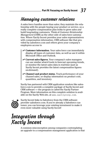 Managing customer relations
A sales force handles more than sales; they maintain the rela-
tionship with the people buying your product or service, so a
really complete compensation plan looks to grow sales and
build long-lasting customers. Think of Customer Relationship
Management (CRM) as the other side of sales force automa-
tion. Where Xactly Incent provides your sales representatives
with compensation information, CRM software like that pro-
vided by salesforce.com and others gives your company’s
employees access to
ߜ Customer information. Your sales force can immediately
display all types of customer data, as well as use it within
Microsoft Office and Outlook.
ߜ Current sales figures. Your company’s sales managers
can use similar what-if tools to forecast upcoming trends,
or monitor the latest sales data in real-time (just as
Xactly Incent provides the latest compensation figures
on-demand).
ߜ Channel and product status. Track performance of your
channel sales, or display information on product cost,
quantities, and inventory.
Xactly has partnered with CRM application vendors like sales-
force.com to provide a complete package of Xactly Incent and
CRM software — the program is called the Xactly Partner
Program. More information on this complete solution is avail-
able on the Xactly Web site, at www.xactlycorp.com.
Xactly Incent links to Salesforce from the CRM software
provider salesforce.com. If you’re already a Salesforce cus-
tomer, you can leverage your existing investment to make it
even more valuable using Xactly Incent!
Integration through
Xactly Incent
A common misconception among companies contemplating
an upgrade to a compensation management application is that
Part IV: Focusing on Xactly Incent 37
08_045981 ch04.qxp 3/17/06 6:52 PM Page 37
 