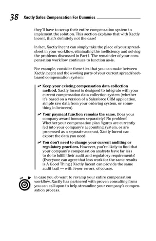 they’ll have to scrap their entire compensation system to
implement the solution. This section explains that with Xactly
Incent, that’s definitely not the case!
In fact, Xactly Incent can simply take the place of your spread-
sheet in your workflow, eliminating the inefficiency and solving
the problems discussed in Part I. The remainder of your com-
pensation workflow continues to function as-is.
For example, consider these ties that you can make between
Xactly Incent and the working parts of your current spreadsheet-
based compensation system:
ߜ Keep your existing compensation data collection
method. Xactly Incent is designed to integrate with your
current compensation data collection system (whether
it’s based on a version of a Salesforce CRM application,
simple raw data from your ordering system, or some-
thing in-between).
ߜ Your payment function remains the same. Does your
company award bonuses separately? No problem!
Whether your compensation plan figures are currently
fed into your company’s accounting system, or are
processed as a separate account, Xactly Incent can
export the data you need.
ߜ You don’t need to change your current auditing or
regulatory practices. However, you’re likely to find that
your company’s compensation analysts have far less
to do to fulfill their audit and regulatory requirements!
(Everyone can agree that less work for the same results
is A Good Thing.) Xactly Incent can provide the same
audit trail — with fewer errors, of course.
In case you do want to revamp your entire compensation
workflow, Xactly has partnered with proven consulting firms
you can call upon to help streamline your company’s compen-
sation process.
Xactly Sales Compensation For Dummies38
08_045981 ch04.qxp 3/17/06 6:52 PM Page 38
 