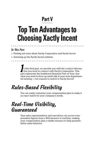 Part V
TopTenAdvantagesto
ChoosingXactlyIncent
In This Part
ᮣ Finding out more about Xactly Corporation and Xactly Incent
ᮣ Summing up the Xactly Incent solution
In this final part, we provide you with the contact informa-
tion you need to connect with Xactly Corporation. This
part represents the traditional Dummies Part of Tens: Just
what you need to liven up small talk at your next departmen-
tal meeting — ten reasons to switch to Xactly Incent!
Rules-Based Flexibility
You can easily customize your compensation plan to make it
an exact match for your company’s needs.
Real-Time Visibility,
Guaranteed
Your sales representatives and executives can access com-
pensation figures from a Web browser in real-time, making
your compensation plan a visible resource to help promote
better sales behavior.
09_045981 ch05.qxp 3/17/06 6:52 PM Page 39
 