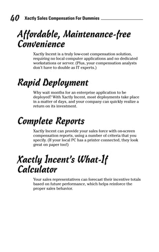 Xactly Sales Compensation For Dummies40
Affordable, Maintenance-free
Convenience
Xactly Incent is a truly low-cost compensation solution,
requiring no local computer applications and no dedicated
workstations or server. (Plus, your compensation analysts
don’t have to double as IT experts.)
Rapid Deployment
Why wait months for an enterprise application to be
deployed? With Xactly Incent, most deployments take place
in a matter of days, and your company can quickly realize a
return on its investment.
Complete Reports
Xactly Incent can provide your sales force with on-screen
compensation reports, using a number of criteria that you
specify. (If your local PC has a printer connected, they look
great on paper too!)
Xactly Incent’s What-If
Calculator
Your sales representatives can forecast their incentive totals
based on future performance, which helps reinforce the
proper sales behavior.
09_045981 ch05.qxp 3/17/06 6:52 PM Page 40
 