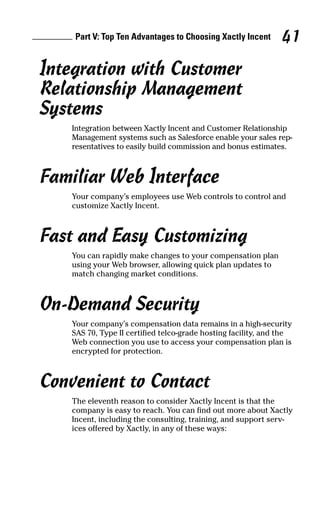 Integration with Customer
Relationship Management
Systems
Integration between Xactly Incent and Customer Relationship
Management systems such as Salesforce enable your sales rep-
resentatives to easily build commission and bonus estimates.
Familiar Web Interface
Your company’s employees use Web controls to control and
customize Xactly Incent.
Fast and Easy Customizing
You can rapidly make changes to your compensation plan
using your Web browser, allowing quick plan updates to
match changing market conditions.
On-Demand Security
Your company’s compensation data remains in a high-security
SAS 70, Type II certified telco-grade hosting facility, and the
Web connection you use to access your compensation plan is
encrypted for protection.
Convenient to Contact
The eleventh reason to consider Xactly Incent is that the
company is easy to reach. You can find out more about Xactly
Incent, including the consulting, training, and support serv-
ices offered by Xactly, in any of these ways:
Part V: Top Ten Advantages to Choosing Xactly Incent 41
09_045981 ch05.qxp 3/17/06 6:52 PM Page 41
 