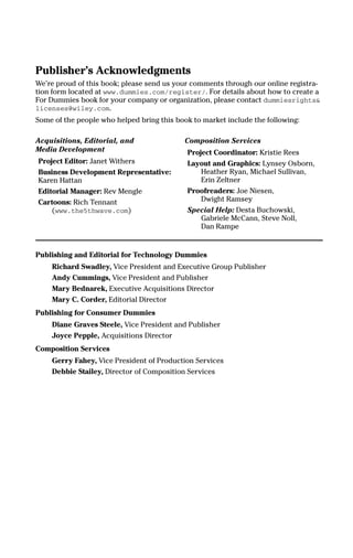 Publisher’s Acknowledgments
We’re proud of this book; please send us your comments through our online registra-
tion form located at www.dummies.com/register/. For details about how to create a
For Dummies book for your company or organization, please contact dummiesrights&
licenses@wiley.com.
Some of the people who helped bring this book to market include the following:
Acquisitions, Editorial, and
Media Development
Project Editor: Janet Withers
Business Development Representative:
Karen Hattan
Editorial Manager: Rev Mengle
Cartoons: Rich Tennant
(www.the5thwave.com)
Composition Services
Project Coordinator: Kristie Rees
Layout and Graphics: Lynsey Osborn,
Heather Ryan, Michael Sullivan,
Erin Zeltner
Proofreaders: Joe Niesen,
Dwight Ramsey
Special Help: Desta Buchowski,
Gabriele McCann, Steve Noll,
Dan Rampe
Publishing and Editorial for Technology Dummies
Richard Swadley, Vice President and Executive Group Publisher
Andy Cummings, Vice President and Publisher
Mary Bednarek, Executive Acquisitions Director
Mary C. Corder, Editorial Director
Publishing for Consumer Dummies
Diane Graves Steele, Vice President and Publisher
Joyce Pepple, Acquisitions Director
Composition Services
Gerry Fahey, Vice President of Production Services
Debbie Stailey, Director of Composition Services
01_045981 ffirs.qxp 3/17/06 6:50 PM Page iii
 