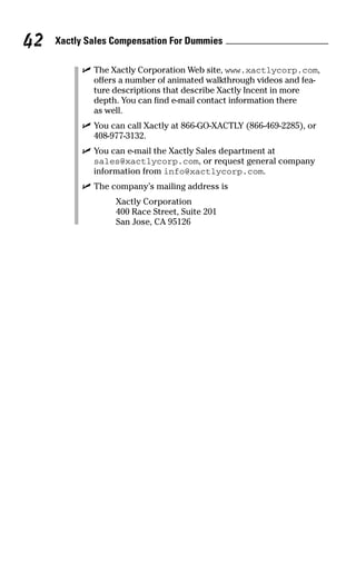 ߜ The Xactly Corporation Web site, www.xactlycorp.com,
offers a number of animated walkthrough videos and fea-
ture descriptions that describe Xactly Incent in more
depth. You can find e-mail contact information there
as well.
ߜ You can call Xactly at 866-GO-XACTLY (866-469-2285), or
408-977-3132.
ߜ You can e-mail the Xactly Sales department at
sales@xactlycorp.com, or request general company
information from info@xactlycorp.com.
ߜ The company’s mailing address is
Xactly Corporation
400 Race Street, Suite 201
San Jose, CA 95126
Xactly Sales Compensation For Dummies42
09_045981 ch05.qxp 3/17/06 6:52 PM Page 42
 