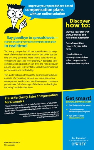 Too many companies still use spreadsheets to keep
track of their sales compensation.In this book,you can
find out why you need more than a spreadsheet to
compensate your sales force properly.A dedicated sales
compensation application can drive the right behavior
among your sales representatives,resulting in increased
performance and profitability.
This guide walks you through the business and technical
aspects of evaluating various sales compensation
management solutions and transitioning your company’s
plan to take full advantage of the latest technologies
for today’s mobile sales force.
ISBN: 0-470-04598-1
Not resaleable
Mark L.Chambers
with ChristopherW.Cabrera
Find out how to
incent right and
sell more!
A Reference
for the
Rest of Us!®
@
ߜ Findlistingsofallourbooks
ߜ Choosefrommany
differentsubjectcategories
ߜ SignupforeTipsat
etips.dummies.com
Saygoodbyetospreadsheets—
start managing your sales compensation plan
in real time!
Xactly™
Sales Compensation
Praise for Xactly Sales Compensation
For Dummies
“Sales management needs to be informed buyers of advanced
automationtoolstosuccessfullymanagesalescompensationplans.
‘Xactly Sales Compensation For Dummies’ contributes to this
knowledge.”
—DavidJ.Cichelli,authorof“CompensatingtheSalesForce”
and senior vice president of The Alexander Group,
a leading sales consulting firm
FREE eTips at dummies.com®
Improve your spreadsheet-based
compensation plans
with an online solution
Improve your plan with
SPIFs,bonuses,and
rules-basedautomation
Provide real-time
reports to your sales
force
Use the Web —
securely! — to deliver
sales compensation
infoanywhere,anytime
Makeyourcompensationplan
astrategicweapon!
Compliments of
 