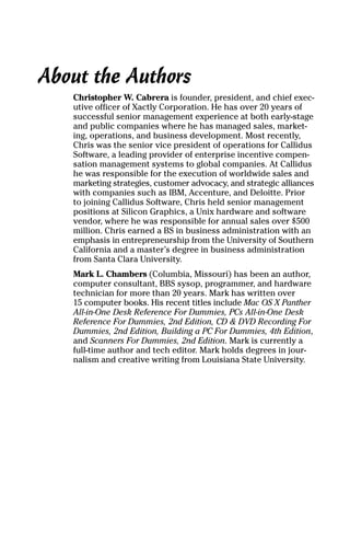 About the Authors
Christopher W. Cabrera is founder, president, and chief exec-
utive officer of Xactly Corporation. He has over 20 years of
successful senior management experience at both early-stage
and public companies where he has managed sales, market-
ing, operations, and business development. Most recently,
Chris was the senior vice president of operations for Callidus
Software, a leading provider of enterprise incentive compen-
sation management systems to global companies. At Callidus
he was responsible for the execution of worldwide sales and
marketing strategies, customer advocacy, and strategic alliances
with companies such as IBM, Accenture, and Deloitte. Prior
to joining Callidus Software, Chris held senior management
positions at Silicon Graphics, a Unix hardware and software
vendor, where he was responsible for annual sales over $500
million. Chris earned a BS in business administration with an
emphasis in entrepreneurship from the University of Southern
California and a master’s degree in business administration
from Santa Clara University.
Mark L. Chambers (Columbia, Missouri) has been an author,
computer consultant, BBS sysop, programmer, and hardware
technician for more than 20 years. Mark has written over
15 computer books. His recent titles include Mac OS X Panther
All-in-One Desk Reference For Dummies, PCs All-in-One Desk
Reference For Dummies, 2nd Edition, CD & DVD Recording For
Dummies, 2nd Edition, Building a PC For Dummies, 4th Edition,
and Scanners For Dummies, 2nd Edition. Mark is currently a
full-time author and tech editor. Mark holds degrees in jour-
nalism and creative writing from Louisiana State University.
01_045981 ffirs.qxp 3/17/06 6:50 PM Page iv
 