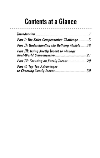 Contents at a Glance
Introduction.....................................................1
Part I: The Sales Compensation Challenge ..........3
Part II: Understanding the Delivery Models......13
Part III: Using Xactly Incent to Manage
Real-World Compensation ...............................21
Part IV: Focusing on Xactly Incent...................29
Part V: Top Ten Advantages
to Choosing Xactly Incent ...............................39
02_045981 ftoc.qxp 3/17/06 6:50 PM Page v
 