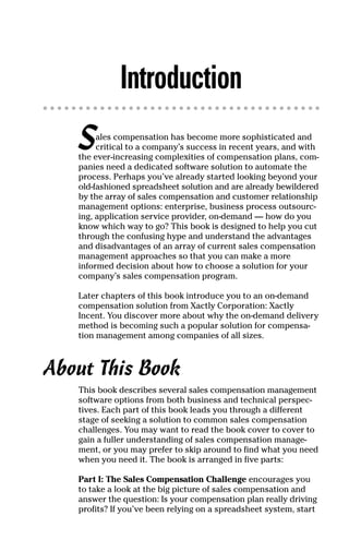 Introduction
Sales compensation has become more sophisticated and
critical to a company’s success in recent years, and with
the ever-increasing complexities of compensation plans, com-
panies need a dedicated software solution to automate the
process. Perhaps you’ve already started looking beyond your
old-fashioned spreadsheet solution and are already bewildered
by the array of sales compensation and customer relationship
management options: enterprise, business process outsourc-
ing, application service provider, on-demand — how do you
know which way to go? This book is designed to help you cut
through the confusing hype and understand the advantages
and disadvantages of an array of current sales compensation
management approaches so that you can make a more
informed decision about how to choose a solution for your
company’s sales compensation program.
Later chapters of this book introduce you to an on-demand
compensation solution from Xactly Corporation: Xactly
Incent. You discover more about why the on-demand delivery
method is becoming such a popular solution for compensa-
tion management among companies of all sizes.
About This Book
This book describes several sales compensation management
software options from both business and technical perspec-
tives. Each part of this book leads you through a different
stage of seeking a solution to common sales compensation
challenges. You may want to read the book cover to cover to
gain a fuller understanding of sales compensation manage-
ment, or you may prefer to skip around to find what you need
when you need it. The book is arranged in five parts:
Part I: The Sales Compensation Challenge encourages you
to take a look at the big picture of sales compensation and
answer the question: Is your compensation plan really driving
profits? If you’ve been relying on a spreadsheet system, start
04_045981 intro.qxp 3/17/06 6:51 PM Page 1
 