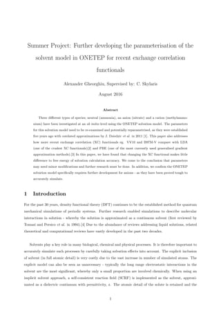 Summer Project: Further developing the parameterisation of the
solvent model in ONETEP for recent exchange correlation
functionals
Alexander Gheorghiu, Supervised by: C. Skylaris
August 2016
Abstract
Three diﬀerent types of species; neutral (ammonia), an anion (nitrate) and a cation (methylammo-
nium) have been investigated at an ab initio level using the ONETEP solvation model. The parameters
for this solvation model need to be re-examined and potentially reparametrised, as they were established
ﬁve years ago with outdated approximations by J. Dziedzic et al. in 2011 [1]. This paper also addresses
how more recent exchange correlation (XC) functionals eg. VV10 and B97M-V compare with LDA
(one of the crudest XC functionals)[2] and PBE (one of the most currently used generalised gradient
approximation methods).[3] In this paper, we have found that changing the XC functional makes little
diﬀerence to free energy of solvation calculation accuracy. We come to the conclusion that parameters
may need minor modiﬁcations and further research must be done. In addition, we conﬁrm the ONETEP
solvation model speciﬁcally requires further development for anions - as they have been proved tough to
accurately simulate.
1 Introduction
For the past 30 years, density functional theory (DFT) continues to be the established method for quantum
mechanical simulations of periodic systems. Further research enabled simulations to describe molecular
interactions in solution - whereby the solution is approximated as a continuous solvent (ﬁrst reviewed by
Tomasi and Persico et al. in 1994).[4] Due to the abundance of reviews addressing liquid solutions, related
theoretical and computational reviews have vastly developed in the past two decades.
Solvents play a key role in many biological, chemical and physical processes. It is therefore important to
accurately simulate such processes by carefully taking solvation eﬀects into account. The explicit inclusion
of solvent (in full atomic detail) is very costly due to the vast increase in number of simulated atoms. The
explicit model can also be seen as unnecessary - typically the long range electrostatic interactions in the
solvent are the most signiﬁcant, whereby only a small proportion are involved chemically. When using an
implicit solvent approach, a self-consistent reaction ﬁeld (SCRF) is implemented as the solvent, approxi-
mated as a dielectric continuum with permittivity, ε. The atomic detail of the solute is retained and the
1
 