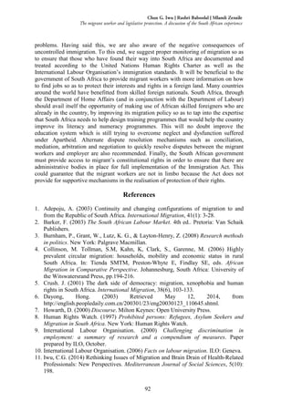 92
Chux G. Iwu | Rashri Baboolal | Mlamli Zenzile
The migrant worker and legislative protection. A discussion of the South African experience
problems. Having said this, we are also aware of the negative consequences of
uncontrolled immigration. To this end, we suggest proper monitoring of migration so as
to ensure that those who have found their way into South Africa are documented and
treated according to the United Nations Human Rights Charter as well as the
International Labour Organisation’s immigration standards. It will be beneficial to the
government of South Africa to provide migrant workers with more information on how
to find jobs so as to protect their interests and rights in a foreign land. Many countries
around the world have benefitted from skilled foreign nationals. South Africa, through
the Department of Home Affairs (and in conjunction with the Department of Labour)
should avail itself the opportunity of making use of African skilled foreigners who are
already in the country, by improving its migration policy so as to tap into the expertise
that South Africa needs to help design training programmes that would help the country
improve its literacy and numeracy programmes. This will no doubt improve the
education system which is still trying to overcome neglect and dysfunction suffered
under Apartheid. Alternate dispute resolution mechanisms such as conciliation,
mediation, arbitration and negotiation to quickly resolve disputes between the migrant
workers and employer are also recommended. Finally, the South African government
must provide access to migrant’s constitutional rights in order to ensure that there are
administrative bodies in place for full implementation of the Immigration Act. This
could guarantee that the migrant workers are not in limbo because the Act does not
provide for supportive mechanisms in the realisation of protection of their rights.
References
1. Adepoju, A. (2003) Continuity and changing configurations of migration to and
from the Republic of South Africa. International Migration, 41(1): 3-28.
2. Barker, F. (2003) The South African Labour Market. 4th ed.. Pretoria: Van Schaik
Publishers.
3. Burnham, P., Grant, W., Lutz, K. G., & Layton-Henry, Z. (2008) Research methods
in politics. New York: Palgrave Macmillan.
4. Collinson, M. Tollman, S.M, Kahn, K, Clark, S., Garenne, M. (2006) Highly
prevalent circular migration: households, mobility and economic status in rural
South Africa. In: Tienda SMTM, Preston-Whyte E, Findlay SE, eds. African
Migration in Comparative Perspective. Johannesburg, South Africa: University of
the Witswatersrand Press, pp.194-216.
5. Crush. J. (2001) The dark side of democracy: migration, xenophobia and human
rights in South Africa. International Migration, 38(6), 103-133.
6. Dayong, Hong. (2003) Retrieved May 12, 2014, from
http://english.peopledaily.com.cn/200301/23/eng20030123_110645.shtml.
7. Howarth, D. (2000) Discourse. Milton Keynes: Open University Press.
8. Human Rights Watch. (1997) Prohibited persons: Refugees, Asylum Seekers and
Migration in South Africa. New York: Human Rights Watch.
9. International Labour Organisation. (2000) Challenging discrimination in
employment: a summary of research and a compendium of measures. Paper
prepared by ILO, October.
10. International Labour Organisation. (2006) Facts on labour migration. ILO: Geneva.
11. Iwu, C.G. (2014) Rethinking Issues of Migration and Brain Drain of Health-Related
Professionals: New Perspectives. Mediterranean Journal of Social Sciences, 5(10):
198.
 