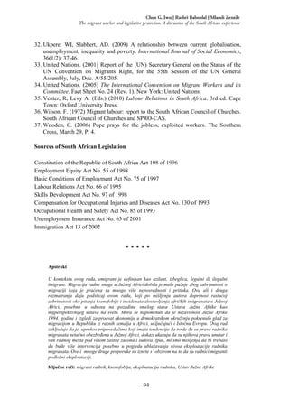 94
Chux G. Iwu | Rashri Baboolal | Mlamli Zenzile
The migrant worker and legislative protection. A discussion of the South African experience
32. Ukpere, WI, Slabbert, AD. (2009) A relationship between current globalisation,
unemployment, inequality and poverty. International Journal of Social Economics,
36(1/2): 37-46.
33. United Nations. (2001) Report of the (UN) Secretary General on the Status of the
UN Convention on Migrants Right, for the 55th Session of the UN General
Assembly, July, Doc. A/55/205.
34. United Nations. (2005) The International Convention on Migrant Workers and its
Committee. Fact Sheet No. 24 (Rev. 1). New York: United Nations.
35. Venter, R, Levy A. (Eds.) (2010) Labour Relations in South Africa. 3rd ed. Cape
Town: Oxford University Press.
36. Wilson, F. (1972) Migrant labour: report to the South African Council of Churches.
South African Council of Churches and SPRO-CAS.
37. Wooden, C. (2006) Pope prays for the jobless, exploited workers. The Southern
Cross, March 29, P. 4.
Sources of South African Legislation
Constitution of the Republic of South Africa Act 108 of 1996
Employment Equity Act No. 55 of 1998
Basic Conditions of Employment Act No. 75 of 1997
Labour Relations Act No. 66 of 1995
Skills Development Act No. 97 of 1998
Compensation for Occupational Injuries and Diseases Act No. 130 of 1993
Occupational Health and Safety Act No. 85 of 1993
Unemployment Insurance Act No. 63 of 2001
Immigration Act 13 of 2002
* * * * *
Apstrakt
U kontekstu ovog rada, emigrant je definisan kao azilant, izbeglica, legalni ili ilegalni
imigrant. Migracija radne snage u Južnoj Africi dobila je malo pažnje zbog zabrinutosti o
migraciji koja je praćena sa mnogo više neposrednosti i pritiska. Ova ali i druga
razmatranja daju podsticaj ovom radu, koji po mišljenju autora doprinosi rastućoj
zabrinutosti oko pitanja ksenofobije i incidenata zlostavljanja afričkih imigranata u Južnoj
Africi, posebno u odnosu na pozadinu smelog stava Ustava Južne Afrike kao
najperspektivnijeg ustava na svetu. Mora se napomenuti da je nezavisnost Južne Afrike
1994. godine i izgledi za procvat ekonomije u demokratskom okruženju pokrenulo glad za
migracijom u Republiku iz raznih zemalja u Africi, uključujući i Istočnu Evropu. Ovaj rad
zaključuje da je, uprokos pripovedačima koji imaju tendenciju da tvrde da su prava radnika
migranata netačno obezbeđena u Južnoj Africi, dokazi ukazuju da su njihova prava unutar i
van radnog mesta pod velom zaštite zakona i sudova. Ipak, mi smo mišljenja da bi trebalo
da bude više intervencija posebno u pogledu ublažavanja nivoa eksploatacije radnika
migranata. Ove i mnoge druge preporuke su iznete s’ obzirom na to da su radnici migranti
podložni eksploataciji.
Ključne reči: migrant radnik, ksenofobija, eksploatacija radnika, Ustav Južne Afrike
 