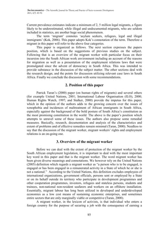 85
Socioeconomica – The Scientific Journal for Theory and Practice of Socio-economic Development
2015, 4(7): 83-94
Current prevalence estimates indicate a minimum of 2, 5 million legal migrants, a figure
likely to be underestimated, while illegal and undocumented migrants, who are seldom
included in statistics, are another huge social phenomenon.
The term ‘migrant’ connotes ‘asylum seekers, refugees, legal and illegal
immigrants’ (Kok, 2006). This paper adopts Kok’s connotation of the term. Therefore a
migrant in this paper will refer to the above four categories.
This paper is organized as follows. The next section expresses the papers
position, which is based on the suggestions of previous studies on the subject.
Following that is an overview of the migrant worker with particular focus on their
incursion into the South African work environment including an account of the reasons
for migration as well as a presentation of the employment relations laws that were
promulgated since the advent of democracy in South Africa. This was intended to
provide substance in the discussion of the subject matter. The other sections deal with
the research design; and the points for discussion utilizing relevant case laws in South
Africa. Finally we conclude the discussion with some recommendations.
2. Position of this paper
Patrick Taran’s (2000) paper (on human rights of migrants) and several others
(for example United Nations, 2001; International Labour Organisation (ILO), 2000;
Human Rights Watch, 1997; and Stalker, 2000) provide the impetus for this paper,
which in the opinion of the authors adds to the growing concern over the issues of
xenophobia and incidences of maltreatment of African immigrants in South Africa,
especially against the background of the bold posture of South Africa’s constitution as
the most promising constitution in the world. The above is the paper’s position which
attempts to unravel some of these issues. The authors also propose some remedial
measures. Basically, research, documentation and analysis of the characteristics and
extent of problems and of effective remedies remain minimal (Taran, 2000). Needless to
say that the discussion of the migrant worker, migrant workers’ rights and employment
relations is an on-going one.
3. Overview of the migrant worker
Before we can deal with the extent of protection of the migrant worker by the
South African employment legislation, it is important to deal with the most important
key word in this paper and that is the migrant worker. The word migrant worker has
been given diverse meanings and connotations. We however rely on the United Nations
(2005) definition which regards a migrant worker as “a person who is to be engaged, is
engaged or has been engaged in a remunerated activity in a State of which he or she is
not a national.” According to the United Nations, this definition excludes employees of
international organizations, government officials, persons sent or employed by a State
or on its behalf outside its territory who participate in development programmes and
other cooperation programmes, investors, refugees and stateless persons, students and
trainees, non-national non-resident seafarers and workers on an offshore installation.
Essentially, migrant labour has long been utilized in developed and underdeveloped
economies as a low cost means of sustaining economic enterprises, and sometimes
entire sectors that are only marginally viable or competitive (Taran, 2000).
A migrant worker, in the lexicon of activists, is that individual who enters a
foreign country for the purpose of securing a job with the consequence of earning a
 