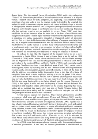 86
Chux G. Iwu | Rashri Baboolal | Mlamli Zenzile
The migrant worker and legislative protection. A discussion of the South African experience
decent living. The International Labour Organisation (2006) applies the euphemism
‘Three-D’ to illustrate the perception of several countries with reference to a migrant
worker. ‘Three-D’ stands for dirty, dangerous, and degrading. This perception makes
more logic when one looks at how the migrant worker is treated in the so-called rich
nations, in which in most cases migrant workers are viewed as dirty (perhaps as a result
of a long sojourn into the ‘promised land’), dangerous (perhaps because they are seen as
desperate and willing to engage in anything to survive) and they can take up degrading
jobs that nationals reject or are not available to occupy. Taran (2000) must have
considered the above statement when he stated that at the heart of the dilemma over
recognition of migrants’ human rights was their vulnerability to exploitation, especially
in marginal, low status, inadequately regulated or illegalized sectors of economic
activity. This is evident in his lamentation of the pillaging of migrants, especially those
who are in irregular or unauthorized status, who are considered an ideal reserve of very
flexible labour. In fact he went on to say that those without authorization for entry and
or employment, enjoy very little or no protection by labour workplace safety, health,
minimum wage and other standards; because they are often employed in sectors where
such standards are non-existent, non-applicable or simply not respected or enforced.
It suffices to state that the rejection of the migrant worker is not a new
phenomenon in South Africa, because it can be traced back to as far back as 1904
(Venter et al. 2010) when Chinese labour was introduced to alleviate labour shortage
after the Anglo-Boer war. This must have heightened the fears of whites in South Africa
and resulted in the passing of Mines and Works Act 12 of 1911 which essentially sought
to exclude Non-Europeans from certain kinds of work. Crush (2001) paints a much
more negative picture by indicating that the post 1994 new South African government
became openly anti-immigration, perhaps justified primarily in terms of the threat to
jobs for citizens, necessitating tighter immigration laws in the face of a litany of
complaints from South African employers seeking to access the global skills market.
Crush maintains that little political will and lack of appetite for immigration discussions
may have also fuelled the perception of the vast majority of South Africans who still
feel that too many foreign citizens are being allowed into the country. Mattes et al.
(1999) in fact argued a while back that the majority of South Africans believed that
immigration and migration impact unfavourably on the country. Reporting their study,
Mattes et al. indicated that nearly sixty per cent of South Africans believe that
foreigners weaken their society and the economy, while over sixty per cent said that
foreigners put a strain on South Africa’s resources.
Several reasons account for migration. These include globalization, unstable
government, tribal wars and unemployment. Ukpere and Slabbert (2009) describe
globalisation as a new world economic system, which prescribes and describes ways in
which businesses, concepts and events are organised. Pasricha (2005) regards it as a
state whereby national boundaries turn totally porous with respect to goods and capital
and, to a certain extent, porous with respect to people, which is viewed in this context as
cheap labour or, in some cases, cheap human capital. These descriptions go to show that
the world today no longer has boundaries and therefore people are expected to move
beyond their boundaries. This means that regional economies, societies and cultures
thus become integrated and interdependent. When this occurs, as it is witnessed in
South Africa, there is the likelihood of a rising downward spiral on wages and working
conditions, job destruction and losses, work flexibility and casualization of labour.
Iwu (2014) noted that many developing countries suffer from migration because
of unstable governments. In this case, an unstable government is characterized by
 