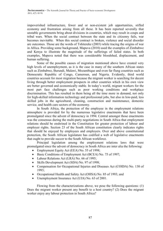 87
Socioeconomica – The Scientific Journal for Theory and Practice of Socio-economic Development
2015, 4(7): 83-94
impoverished infrastructure, fewer and or non-existent job opportunities, stifled
economy and frustration arising from all these. It has been reported severally that
unstable governments bring about divisions in countries, which may result in coups and
tribal wars. When the social contract between the state and its citizenry fails, war
becomes inevitable. When this social contract is broken, violence and social disorder
are outcomes. Those are the words of Tshitereke (2003) while tracing the origins of war
in Africa. Providing some background, Mapuva (2010) used the examples of Zimbabwe
and Kenya to illustrate the magnitude of the sufferings of failed states. In both
examples, Mapuva noted that there was considerable bloodshed, displacement, and
human suffering.
Some of the possible causes of migration mentioned above have created very
high levels of unemployment, as it is the case in many of the southern African states
such as Zimbabwe, Burundi, Malawi, Mozambique and even far flung countries such as
Democratic Republic of Congo, Cameroun, and Nigeria. Evidently, third world
countries account for most migration because the migrant worker is searching for decent
living through better employment prospects in other countries which in his own view
are better governed and economically stable. In today’s world, migrant workers for the
most part face challenges such as poor working conditions and workplace
discrimination. This has resulted in them being all the time more in demand, not only
for high-skilled information technology and professional jobs, but also in low-paid, less
skilled jobs in the agricultural, cleaning, construction and maintenance, domestic
service, and health care sectors of the economy.
In South Africa, the protection of the employee in the employment relations
atmosphere is provided for by the numerous legislative enactments that have been
promulgated since the advent of democracy in 1994. Central amongst those enactments
was the consensus during the multi-party negotiations in South Africa that employment
relations should be enshrined in the Constitution for greater protection of labour and
employer rights. Section 23 of the South African constitution clearly indicates rights
that should be enjoyed by employees and employers. Over and above constitutional
protection, the South African legislature has codified a web of legislative enactments
that ought to provide succor to the South African workforce.
Principal legislation among the employment relations laws that were
promulgated since the advent of democracy in South Africa are inter alia the following:
• Employment Equity Act (EEA) No. 55 of 1998;
• Basic Conditions of Employment Act (BCEA) No. 75 of 1997;
• Labour Relations Act (LRA) No. 66 of 1995;
• Skills Development Act (SDA) No. 97 of 1998;
• Compensation for Occupational Injuries and Diseases Act (COIDA) No. 130 of
1993;
• Occupational Health and Safety Act (OHSA) No. 85 of 1993; and
• Unemployment Insurance Act (UIA) No. 63 of 2001.
Flowing from the characterizations above, we pose the following questions: (1)
Does the migrant worker present any benefit to a host country? (2) Does the migrant
worker enjoy any labour protection in South Africa?
 