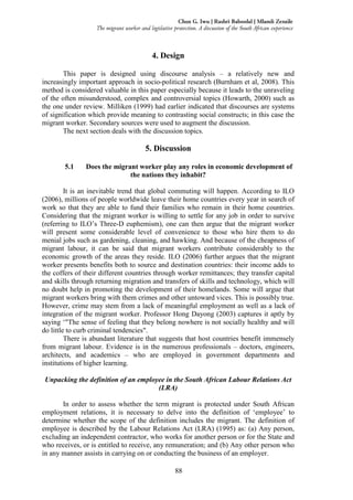 88
Chux G. Iwu | Rashri Baboolal | Mlamli Zenzile
The migrant worker and legislative protection. A discussion of the South African experience
4. Design
This paper is designed using discourse analysis – a relatively new and
increasingly important approach in socio-political research (Burnham et al, 2008). This
method is considered valuable in this paper especially because it leads to the unraveling
of the often misunderstood, complex and controversial topics (Howarth, 2000) such as
the one under review. Milliken (1999) had earlier indicated that discourses are systems
of signification which provide meaning to contrasting social constructs; in this case the
migrant worker. Secondary sources were used to augment the discussion.
The next section deals with the discussion topics.
5. Discussion
5.1 Does the migrant worker play any roles in economic development of
the nations they inhabit?
It is an inevitable trend that global commuting will happen. According to ILO
(2006), millions of people worldwide leave their home countries every year in search of
work so that they are able to fund their families who remain in their home countries.
Considering that the migrant worker is willing to settle for any job in order to survive
(referring to ILO’s Three-D euphemism), one can then argue that the migrant worker
will present some considerable level of convenience to those who hire them to do
menial jobs such as gardening, cleaning, and hawking. And because of the cheapness of
migrant labour, it can be said that migrant workers contribute considerably to the
economic growth of the areas they reside. ILO (2006) further argues that the migrant
worker presents benefits both to source and destination countries: their income adds to
the coffers of their different countries through worker remittances; they transfer capital
and skills through returning migration and transfers of skills and technology, which will
no doubt help in promoting the development of their homelands. Some will argue that
migrant workers bring with them crimes and other untoward vices. This is possibly true.
However, crime may stem from a lack of meaningful employment as well as a lack of
integration of the migrant worker. Professor Hong Dayong (2003) captures it aptly by
saying ‘"The sense of feeling that they belong nowhere is not socially healthy and will
do little to curb criminal tendencies".
There is abundant literature that suggests that host countries benefit immensely
from migrant labour. Evidence is in the numerous professionals – doctors, engineers,
architects, and academics – who are employed in government departments and
institutions of higher learning.
Unpacking the definition of an employee in the South African Labour Relations Act
(LRA)
In order to assess whether the term migrant is protected under South African
employment relations, it is necessary to delve into the definition of ‘employee’ to
determine whether the scope of the definition includes the migrant. The definition of
employee is described by the Labour Relations Act (LRA) (1995) as: (a) Any person,
excluding an independent contractor, who works for another person or for the State and
who receives, or is entitled to receive, any remuneration; and (b) Any other person who
in any manner assists in carrying on or conducting the business of an employer.
 