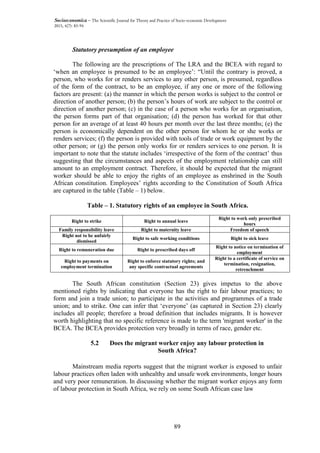 89
Socioeconomica – The Scientific Journal for Theory and Practice of Socio-economic Development
2015, 4(7): 83-94
Statutory presumption of an employee
The following are the prescriptions of The LRA and the BCEA with regard to
‘when an employee is presumed to be an employee’: “Until the contrary is proved, a
person, who works for or renders services to any other person, is presumed, regardless
of the form of the contract, to be an employee, if any one or more of the following
factors are present: (a) the manner in which the person works is subject to the control or
direction of another person; (b) the person’s hours of work are subject to the control or
direction of another person; (c) in the case of a person who works for an organisation,
the person forms part of that organisation; (d) the person has worked for that other
person for an average of at least 40 hours per month over the last three months; (e) the
person is economically dependent on the other person for whom he or she works or
renders services; (f) the person is provided with tools of trade or work equipment by the
other person; or (g) the person only works for or renders services to one person. It is
important to note that the statute includes ‘irrespective of the form of the contract’ thus
suggesting that the circumstances and aspects of the employment relationship can still
amount to an employment contract. Therefore, it should be expected that the migrant
worker should be able to enjoy the rights of an employee as enshrined in the South
African constitution. Employees’ rights according to the Constitution of South Africa
are captured in the table (Table – 1) below.
Table – 1. Statutory rights of an employee in South Africa.
Right to strike Right to annual leave
Right to work only prescribed
hours
Family responsibility leave Right to maternity leave Freedom of speech
Right not to be unfairly
dismissed
Right to safe working conditions Right to sick leave
Right to remuneration due Right to prescribed days off
Right to notice on termination of
employment
Right to payments on
employment termination
Right to enforce statutory rights; and
any specific contractual agreements
Right to a certificate of service on
termination, resignation,
retrenchment
The South African constitution (Section 23) gives impetus to the above
mentioned rights by indicating that everyone has the right to fair labour practices; to
form and join a trade union; to participate in the activities and programmes of a trade
union; and to strike. One can infer that ‘everyone’ (as captured in Section 23) clearly
includes all people; therefore a broad definition that includes migrants. It is however
worth highlighting that no specific reference is made to the term 'migrant worker' in the
BCEA. The BCEA provides protection very broadly in terms of race, gender etc.
5.2 Does the migrant worker enjoy any labour protection in
South Africa?
Mainstream media reports suggest that the migrant worker is exposed to unfair
labour practices often laden with unhealthy and unsafe work environments, longer hours
and very poor remuneration. In discussing whether the migrant worker enjoys any form
of labour protection in South Africa, we rely on some South African case law
 