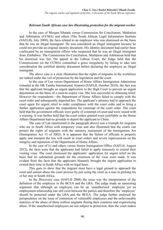 90
Chux G. Iwu | Rashri Baboolal | Mlamli Zenzile
The migrant worker and legislative protection. A discussion of the South African experience
Relevant South African case law illustrating protection for the migrant worker
In the case of Morgan Sibande versus Commission for Conciliation, Mediation
and Arbitration (CCMA) and others (The South African Legal Information Institute
(SAFLII), July 2009), the facts related to an employee who was dismissed on the basis
that he was an illegal immigrant. He was considered an illegal immigrant because he
could not provide an original identity document. His identity document had earlier been
confiscated by an immigration officer who suspected that he was an illegal immigrant
from Zimbabwe. The Commission for Conciliation, Mediation and Arbitration held that
his dismissal was fair. On appeal at the Labour Court, the Judge held that the
Commissioner (at the CCMA) committed a gross irregularity by failing to take into
consideration the certified identity document before declaring the employee an illegal
immigrant.
The above case is a clear illustration that the rights of migrants in the workforce
are indeed under the veil of protection by the legislation and the court.
In the case of Lan versus Department of Home Affairs Immigration Admissions
(situated at the OR Tambo International Airport) (SAFLII, October 2010), the fact was
that the applicant brought an urgent application to the High Court to prevent an urgent
deportation on the basis of a soon-to-expire visa. She was successful in obtaining relief.
However the respondents - the Department of Home Affairs failed to comply with the
court order and subsequently deported her. The applicant’s attorney had to approach the
court again for urgent relief to order compliance with the court order and to bring a
further application against the respondents for contempt of the court order. The court
held that the government officials were guilty of contempt of court and were issued with
a warning. It was further held that the court orders granted were justifiable as the Home
Affairs Department had no grounds to deport the applicant to China.
The case of Lan (mentioned in the paragraph above) was a triumph for migrants
who are in South Africa with temporary visas and also illustrated that the courts can
protect the rights of migrants with the statutory instrument of the Immigration Act
(Immigration Act 13 of 2002). It is apparent that the failure of officials to properly
apply and interpret the law will result in court orders and severe repercussions on the
integrity and reputation of the Department of Home Affairs.
In the case of Li and others versus Senior Immigration Office (SAFLII, August
2012), the facts were that the applicants had failed to apply timeously to extend their
visiting visas. The court dismissed the applicants’ application for urgent relief on the
basis that no substantial grounds for the extension of the visas were made. It was
evident from the facts that the applicants blatantly brought the urgent application to
extend their time in South Africa with no legal basis.
This goes to show that the migrant must have a legal ground to approach the
court and cannot abuse the court process by just using the court as a ruse to prolong his
or her stay in South Africa.
In the Discovery case (SAFLII 2008) the issue was the interpretation of the
definition of the employee in the BCEA and the LRA. The judge made an interesting
argument that although an employee can be an ‘unauthorised’ employee yet an
employment relationship can still exist between the parties and therefore the ‘employee’
should be protected under the LRA and the BCEA. The judge further analysed the
jurisprudence on the issue of contention of vulnerable employees and the unfavourable
statistics of the abuse of thirty million migrants fleeing their countries and experiencing
abuse. If the unauthorised employees are not subject to protection, then the court makes
 