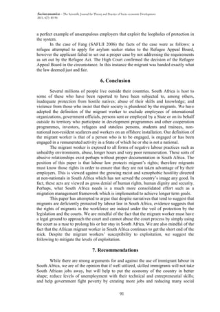 91
Socioeconomica – The Scientific Journal for Theory and Practice of Socio-economic Development
2015, 4(7): 83-94
a perfect example of unscrupulous employers that exploit the loopholes of protection in
the system.
In the case of Fang (SAFLII 2006) the facts of the case were as follows: a
refugee attempted to apply for asylum seeker status to the Refugee Appeal Board,
however the applicant failed to set out a proper case by not addressing the requirements
as set out by the Refugee Act. The High Court confirmed the decision of the Refugee
Appeal Board in the circumstance. In this instance the migrant was handed exactly what
the law deemed just and fair.
6. Conclusion
Several millions of people live outside their countries. South Africa is host to
some of these who have been reported to have been subjected to, among others,
inadequate protection from hostile natives; abuse of their skills and knowledge; and
violence from those who insist that their society is plundered by the migrants. We have
adopted the definition of the migrant worker to exclude employees of international
organizations, government officials, persons sent or employed by a State or on its behalf
outside its territory who participate in development programmes and other cooperation
programmes, investors, refugees and stateless persons, students and trainees, non-
national non-resident seafarers and workers on an offshore installation. Our definition of
the migrant worker is that of a person who is to be engaged, is engaged or has been
engaged in a remunerated activity in a State of which he or she is not a national.
The migrant worker is exposed to all forms of negative labour practices such as
unhealthy environments, abuse, longer hours and very poor remuneration. These sorts of
abusive relationships exist perhaps without proper documentation in South Africa. The
position of this paper is that labour law protects migrant’s rights; therefore migrants
must know those rights in order to ensure that they are not taken advantage of by their
employers. This is viewed against the growing racist and xenophobic hostility directed
at non-nationals in South Africa which has not served the country’s image any good. In
fact, these acts are viewed as gross denial of human rights, human dignity and security.
Perhaps, what South Africa needs is a much more consolidated effort such as a
migration management framework which is implemented to achieve longer term goals.
This paper has attempted to argue that despite narratives that tend to suggest that
migrants are deficiently protected by labour law in South Africa, evidence suggests that
the rights of migrants in the workforce are indeed under the veil of protection by the
legislation and the courts. We are mindful of the fact that the migrant worker must have
a legal ground to approach the court and cannot abuse the court process by simply using
the court as a ruse to prolong his or her stay in South Africa. We are also mindful of the
fact that the African migrant worker in South Africa continues to get the short end of the
stick. Despite the migrant workers’ susceptibility to exploitation, we suggest the
following to mitigate the levels of exploitation.
7. Recommendations
While there are strong arguments for and against the use of immigrant labour in
South Africa, we are of the opinion that if well utilized, skilled immigrants will not take
South African jobs away, but will help to put the economy of the country in better
shape; reduce levels of unemployment with their technical and entrepreneurial skills;
and help government fight poverty by creating more jobs and reducing many social
 