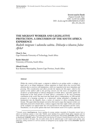 83
Socioeconomica – The Scientific Journal for Theory and Practice of Socio-economic Development
2015, 4(7): 83-94
Izvorni naučni članak
Original Scientific Paper
UDC: 1k-057.56:1e(680)
DOI : dx.doi.org/10.12803/SJSECO.4712015
JEL: J53, J46, J44
THE MIGRANT WORKER AND LEGISLATIVE
PROTECTION. A DISCUSSION OF THE SOUTH AFRICA
EXPERIENCE
Radnik imigrant i zakonska zaštita. Diskusija o iskustvu Južne
Afrike§
Chux G. Iwu
Cape Peninsula University of Technology, South Africa
Rashri Baboolal
University of Pretoria, South Africa
Mlamli Zenzile
Kou-Kamma Municipality, Eastern Cape Province, South Africa
Prishtina
Abstract
Within the context of this paper, a migrant is defined as an asylum seeker, a refugee, a
legal and or an illegal immigrant. Labour migration in South Africa has received little
attention due to concerns with immigration, which are regarded as far more immediate and
pressing. This consideration and others provide the impetus for this paper, which in the
opinion of the authors adds to the growing concern over the issues of xenophobia and
incidences of maltreatment of African immigrants in South Africa, especially against the
background of the bold posture of South Africa’s constitution as the most promising
constitution in the world. One must note that South Africa’s independence in 1994 and the
prospects of a booming economy in a democratic setting unleashed a floodgate for
immigration into the Republic from a variety of countries in Africa including Eastern
Europe. This paper finds that despite narratives that tend to argue that migrant workers are
deficiently protected in South Africa, evidence suggests that their rights within and outside
of the workplace are indeed under the veil of protection by the legislation and the courts.
Nonetheless, we are of the opinion that more interventions need to be in place, especially
℘
Kontakt autora: iwuc@cput.ac.za. Autori izjavljuju da nemaju značajne materijalne ili finansijske interese koji se
odnose na istraživanje opisano u ovom radu. Takođe, autori izjavljuju da je podneti članak njihov originalan rad i da
nakon izdavanja ništa od sadržine neće predstavljati povredu autorskog prava. Rad primljen 24.03.2015. godine. Odobren
za objavljivanje 11.06.2015. godine. The authors declare that they have no relevant or material financial interests that relate to
the research described in this paper. Also, the authors declare that the submitted paper is their original work and that, upon
publication, nothing contained in it will not constitute an infringement of any copyright. Paper received 24.03.2015. Approved
11.06.2015.
§
 