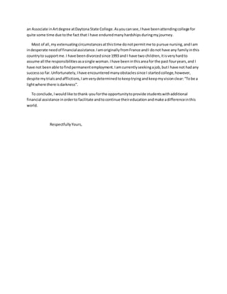 an Associate inArtdegree atDaytona State College.Asyoucansee,Ihave beenattendingcollege for
quite some time due tothe fact that I have enduredmany hardships duringmyjourney.
Most of all,my extenuatingcircumstancesatthistime donotpermitme to pursue nursing,andIam
indesperate needof financialassistance.IamoriginallyfromFrance andI donot have any familyinthis
countryto supportme.I have beendivorcedsince 1993 and I have two children,itisveryhardto
assume all the responsibilitiesasasingle woman.Ihave beeninthisareafor the past fouryears,and I
have not beenable to findpermanent employment.Iamcurrentlyseekingajob,butI have not hadany
successso far.Unfortunately,Ihave encounteredmanyobstaclessince I startedcollege,however,
despite mytrials andafflictions,I amverydeterminedtokeeptrying andkeep myvisionclear:“Tobe a
lightwhere there isdarkness”.
To conclude,Iwouldlike tothank-youforthe opportunitytoprovide studentswithadditional
financial assistance inorderto facilitate andtocontinue theireducation andmake adifferenceinthis
world.
RespectfullyYours,
 